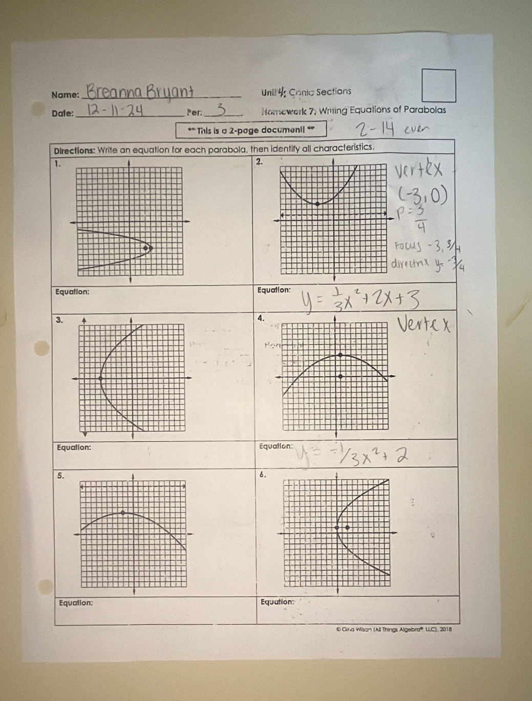 Name: _Unil4 onic Sections 
Date:_ Per_ Homework 7; Writing Equations of Parabolas 
** This is a 2-page document! ** 
Directions: Write an equation for each parabola, then identify all characteristics. 
1. 
2. 
Equation: Equation: 
3. 
4 
Equation: Equation: 
5. 
6. 
Equation: Equation: 
®Gina Wilson (All Things Algebra® LLC), 2018