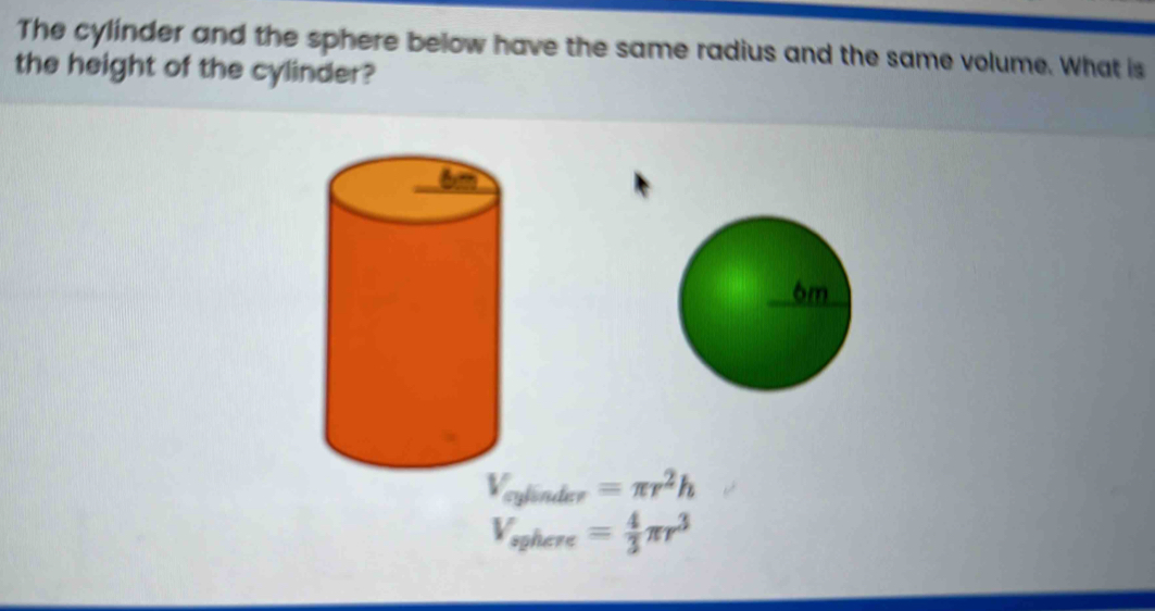 The cylinder and the sphere below have the same radius and the same volume. What is 
the height of the cylinder?
V_cylinder=π r^2h
V_sphere= 4/3 π r^3