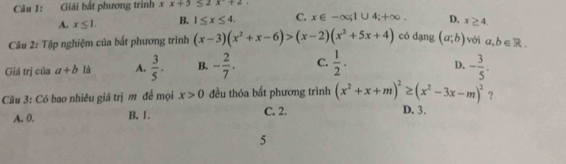 Giải bất phương trình xx+5≤ 2x+2.
A. x≤ 1.
B. 1≤ x≤ 4. C. x∈ -∈fty; 1∪ 4;+∈fty D. x≥ 4. 
Câu 2: Tập nghiệm của bất phương trình (x-3)(x^2+x-6)>(x-2)(x^2+5x+4) có dạng (a;b) với a,b∈ R.
D.
Giá trị của a+b là A.  3/5 . B. - 2/7 . C.  1/2 . - 3/5 . 
Câu 3: Có bao nhiêu giá trị m để mọi x>0 đều thỏa bất phương trình (x^2+x+m)^2≥ (x^2-3x-m)^2 ？
A. 0. B. 1. C. 2. D. 3.
5