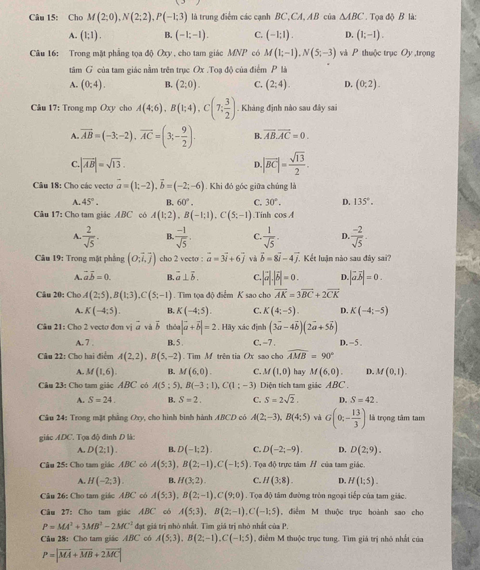 Cho M(2;0),N(2;2),P(-1;3) là trung điểm các cạnh BC,CA, AB của △ ABC.  Tọa độ B là:
B.
A. (1;1). (-1;-1). C. (-1;1). D. (1;-1).
Câu 16: Trong mặt phẳng tọa độ Oxy , cho tam giác MNP có M(1;-1),N(5;-3) và P thuộc trục Oy ,trọng
tâm G của tam giác nằm trên trục Ox .Toạ độ của điểm P là
A. (0;4). B. (2;0). C. (2;4). D. (0;2).
Câu 17: Trong mp Oxy cho A(4;6),B(1;4),C(7; 3/2 ). Khảng định nào sau đây sai
A overline AB=(-3;-2),overline AC=(3;- 9/2 ).
B. vector AB.vector AC=0.
C |vector AB|=sqrt(13).
D. |vector BC|= sqrt(13)/2 .
Câu 18: Cho các vectơ vector a=(1;-2),vector b=(-2;-6). Khi đó góc giữa chúng là
A. 45°. B. 60°. C. 30°. D. 135°.
Câu 17: Cho tam giác ABC có A(1;2),B(-1;1),C(5;-1). Tính cos A
A.  2/sqrt(5) .  (-1)/sqrt(5) .  1/sqrt(5) .  (-2)/sqrt(5) .
B.
C.
D.
Câu 19: Trong mặt phẳng (O;vector i,vector j) cho 2 vecto : vector a=3vector i+6vector j và vector b=8vector i-4vector j. Kết luận nào sau đây sai?
A. vector avector b=0. B. vector a⊥ vector b. C. |vector a|.|vector b|=0. D. |vector avector b|=0.
Câu 20: Cho A(2;5),B(1;3),C(5;-1). Tìm tọa độ điểm K sao cho vector AK=3vector BC+2vector CK
A. K(-4;5). B. K(-4;5). C. K(4;-5). D. K(-4;-5)
Câu 21: Cho 2 vectơ đơn vị vector a và vector b thỏa |vector a+vector b|=2. Hãy xác định (3vector a-4vector b)(2vector a+5vector b)
A. 7 . B. 5 . C. -7 . D. -5 .
Câu 22: Cho hai điểm A(2,2),B(5,-2).  Tìm M trên tia Ox sao cho widehat AMB=90°
A. M(1,6). B. M(6,0). C. M(1,0) hay M(6,0). D. M(0,1).
Câu 23: Cho tam giác ABC có A(5;5),B(-3;1),C(1;-3) Diện tích tam giác ABC .
A. S=24. B. S=2. C. S=2sqrt(2). D. S=42.
Câu 24: Trong mặt phẳng Oxy, cho hình bình hành ABCD có A(2;-3),B(4;5) và G(0;- 13/3 ) là trọng tâm tam
giác ADC. Tọa độ đinh D là:
A. D(2;1). B. D(-1;2). C. D(-2;-9). D. D(2;9).
Câu 25: Cho tam giác ABC có A(5;3),B(2;-1),C(-1;5) Tọa độ trực tâm H của tam giác.
A. H(-2;3). B. H(3;2). C. H(3;8). D. H(1;5).
Câu 26: Cho tam giác ABC có A(5;3),B(2;-1),C(9;0). Tọa độ tâm đường tròn ngoại tiếp của tam giác.
Câu 27: Cho tam giác ABC có A(5;3),B(2;-1),C(-1;5) , điểm M thuộc trục hoành sao cho
P=MA^2+3MB^2-2MC^2 đạt giá trị nhỏ nhất. Tìm giá trị nhỏ nhất của P.
Câu 28: Cho tam giác ABC  có A(5;3),B(2;-1),C(-1;5) , điểm M thuộc trục tung. Tìm giá trị nhỏ nhất của
P=|overline MA+overline MB+2overline MC|