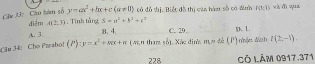 Cho hàm số y=ax^2+bx+c(a!= 0) có đồ thị. Biết đồ thị của hàm số có đỉnh I(1;1) và đi qua
điểm A(2;3). Tính tổng S=a^2+b^2+c^2
A. 3. B. 4. C. 29. D. 1.
Câu 34: Cho Parabol (P):y=x^2+mx+n (m,n tham số). Xác định m,n đễ (P)nhận dinh I(2;-1). 
228 CÔ LÂM 0917.371