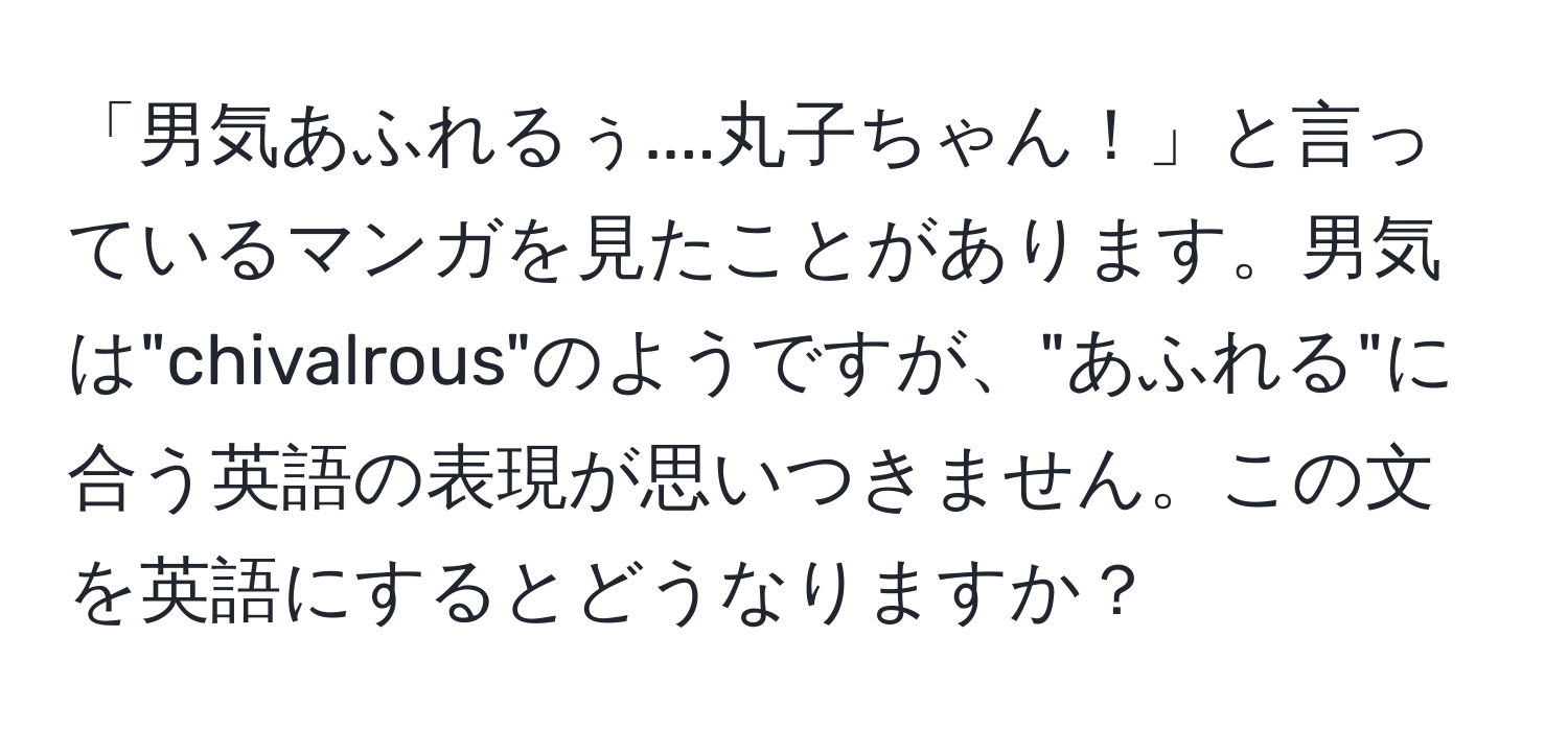 「男気あふれるぅ....丸子ちゃん！」と言っているマンガを見たことがあります。男気は"chivalrous"のようですが、"あふれる"に合う英語の表現が思いつきません。この文を英語にするとどうなりますか？