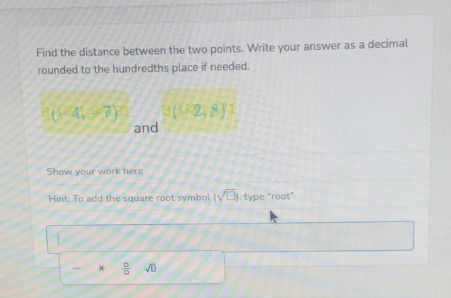 Find the distance between the two points. Write your answer as a decimal 
rounded to the hundredths place if needed.
3(1^32)^1^(2(-4,37)^3) and 
Show your work here 
Hint: To add the square root symbol (sqrt(□ )) , type “root” 
*  □ /□   sqrt(□ )