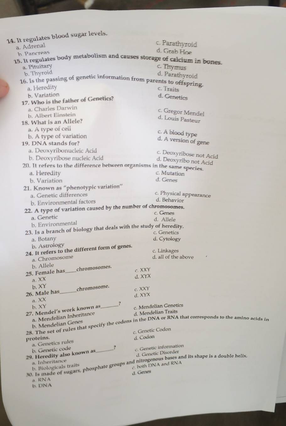 It regulates blood sugar levels.
a. Adrenal
c. Parathyroid
b. Pancreas
d. Grab Hoe
15. It regulates body metabolism and causes storage of calcium in bones.
a. Pituitary c. Thymus
b. Thyroid
d. Parathyroid
16. Is the passing of genetic information from parents to offspring.
a. Heredity c. Traits
b. Variation
17. Who is the father of Genetics?
d. Genetics
a. Charles Darwin
c. Gregor Mendel
b. Albert Einstein
d. Louis Pasteur
18. What is an Allele?
a. A type of celi
c. A blood type
b. A type of variation
d. A version of gene
19. DNA stands for?
a. Deoxyribonucleic Acid
c. Deoxyribose not Acid
b. Deoxyribose nucleic Acid
d. Deoxyribo not Acid
20. It refers to the difference between organisms in the same species.
c. Mutation
a. Heredity d. Genes
b. Variation
21. Known as “phenotypic variation”
a. Genetic differences
c. Physical appearance
b. Environmental factors
d. Behavior
22. A type of variation caused by the number of chromosomes.
c. Genes
a. Genetic d. Allele
b. Environmental
23. Is a branch of biology that deals with the study of heredity.
c. Genetics
a. Botany d. Cytology
b. Astrology
24. It refers to the different form of genes.
c. Linkages
a. Chromosome
d. all of the above
b. Allele
25. Female has_ chromosomes. c. XXY
a.XX d.XYX
b. XY
26. Male has_ chromosome. c. XXY
_
a. XX d. XYX
b. XY
27. Mendel's work known as
c. Mendelian Genetics
a. Mendelian Inheritance d. Mendelian Traits
b. Mendelian Genes
28. The set of rules that specify the codons in the DNA or RNA that corresponds to the amino acids in
proteins. c. Genetic Codon
a. Genetics rules d. Codon
b. Genetic code
?
29. Heredity also known as_ c. Genetic information
d. Genetic Disorder
a. Inheritance
30. Is made of sugars, phosphate groups and nitrogenous bases and its shape is a double helix.
b. Biologicals traits
c. both DNA and RNA
d. Genes
a. RNA
b DNA