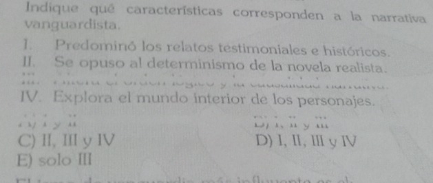 Indique qué características corresponden a la narrativa
vanguardista.
] Predominó los relatos testimoniales e históricos.
II. Se opuso al determinismo de la novela realista.
IV. Explora el mundo interior de los personajes.
y D) 1, l ym
C) II, III y IV D) I, I, Ⅲ y Ⅳ
E) solo III