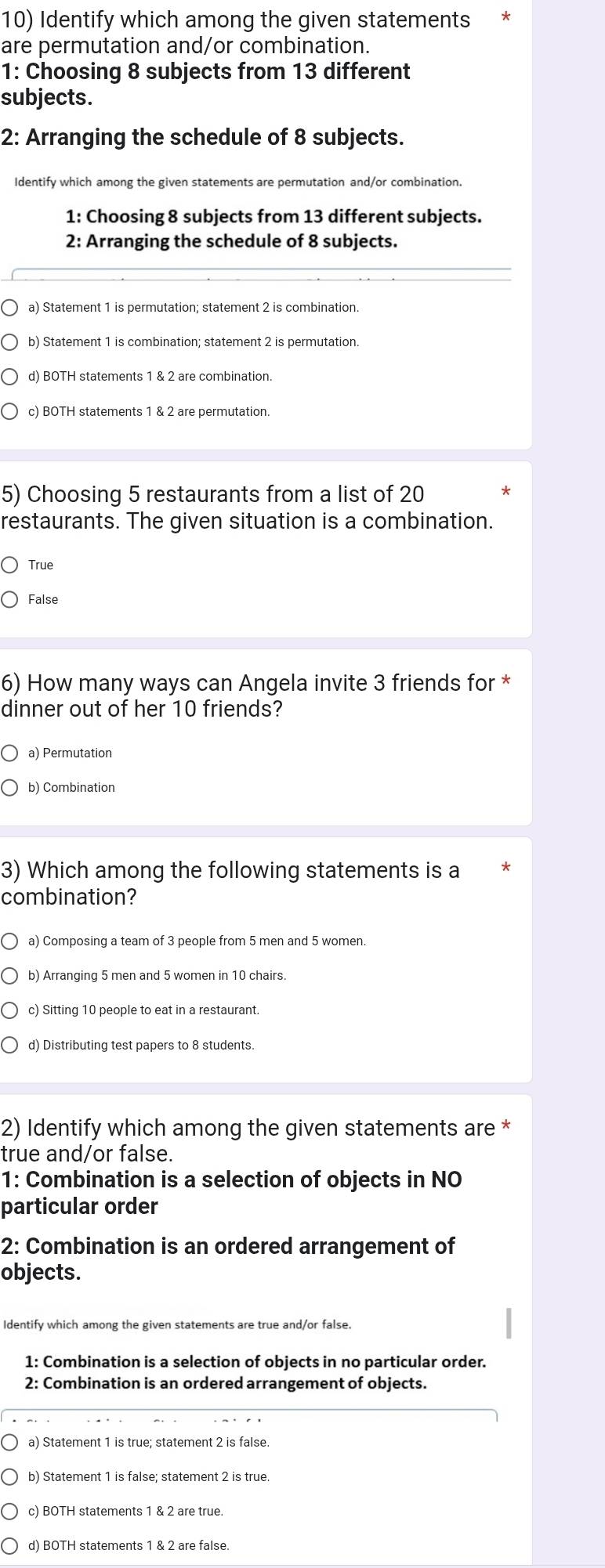 Identify which among the given statements *
are permutation and/or combination.
1: Choosing 8 subjects from 13 different
subjects.
2: Arranging the schedule of 8 subjects.
Identify which among the given statements are permutation and/or combination.
1: Choosing 8 subjects from 13 different subjects.
2: Arranging the schedule of 8 subjects.
a) Statement 1 is permutation; statement 2 is combination.
b) Statement 1 is combination; statement 2 is permutation.
d) BOTH statements 1 & 2 are combination.
c) BOTH statements 1 & 2 are permutation.
5) Choosing 5 restaurants from a list of 20 *
restaurants. The given situation is a combination.
True
False
6) How many ways can Angela invite 3 friends for *
dinner out of her 10 friends?
a) Permutation
b) Combination
3) Which among the following statements is a
combination?
a) Composing a team of 3 people from 5 men and 5 women.
b) Arranging 5 men and 5 women in 10 chairs.
c) Sitting 10 people to eat in a restaurant.
d) Distributing test papers to 8 students.
2) Identify which among the given statements are *
true and/or false.
1: Combination is a selection of objects in NO
particular order
2: Combination is an ordered arrangement of
objects.
Identify which among the given statements are true and/or false.
1: Combination is a selection of objects in no particular order.
2: Combination is an ordered arrangement of objects.
a) Statement 1 is true; statement 2 is false.
b) Statement 1 is false; statement 2 is true.
c) BOTH statements 1 & 2 are true.
d) BOTH statements 1 & 2 are false.