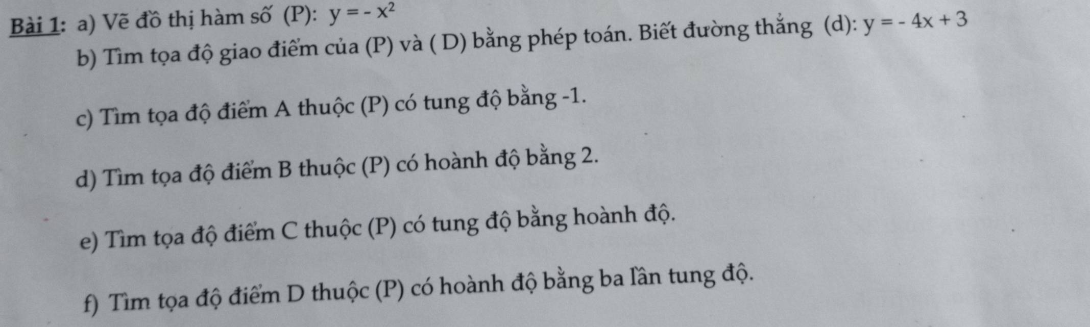 Vẽ đồ thị hàm số (P): y=-x^2
b) Tìm tọa độ giao điểm của (P) và ( D) bằng phép toán. Biết đường thắng (d): y=-4x+3
c) Tìm tọa độ điểm A thuộc (P) có tung độ bằng -1.
d) Tìm tọa độ điểm B thuộc (P) có hoành độ bằng 2.
e) Tìm tọa độ điểm C thuộc (P) có tung độ bằng hoành độ.
f) Tìm tọa độ điểm D thuộc (P) có hoành độ bằng ba lần tung độ.