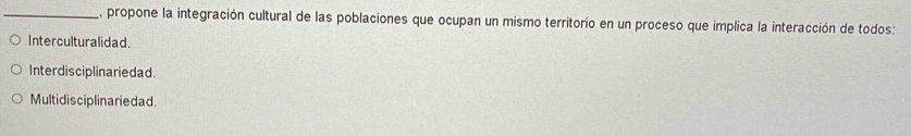 E, propone la integración cultural de las poblaciones que ocupan un mismo territorio en un proceso que implica la interacción de todos:
Interculturalidad.
Interdisciplinariedad.
Multidis ciplinariedad.