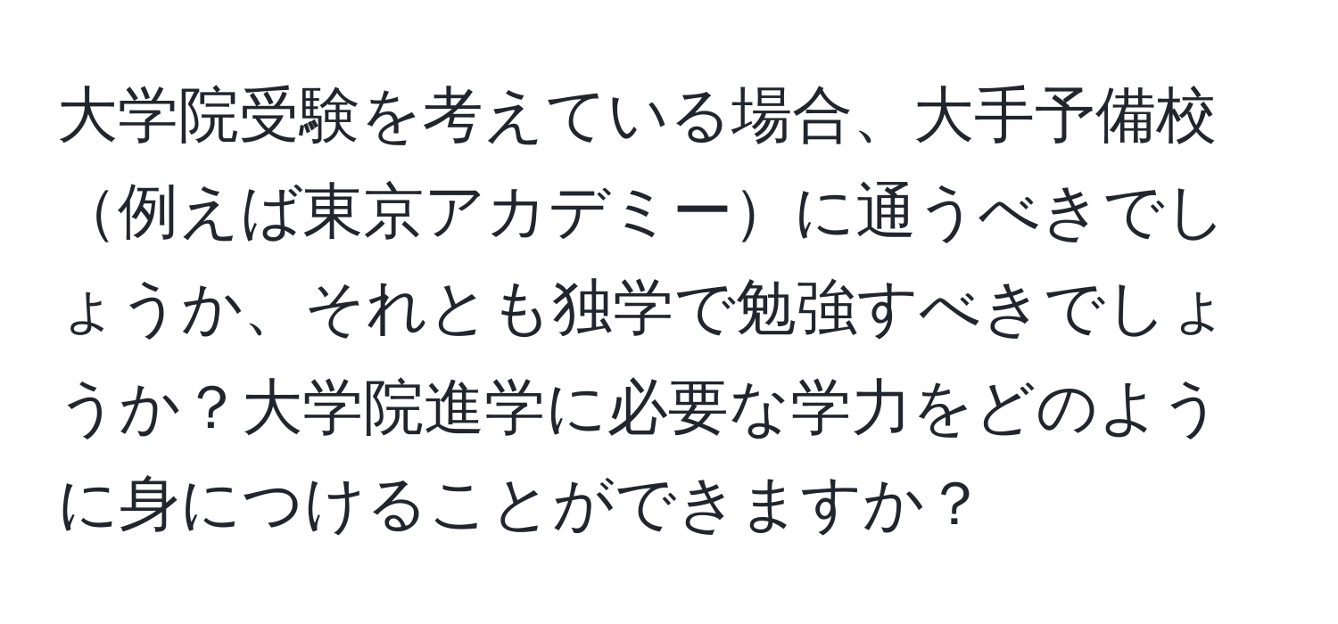 大学院受験を考えている場合、大手予備校例えば東京アカデミーに通うべきでしょうか、それとも独学で勉強すべきでしょうか？大学院進学に必要な学力をどのように身につけることができますか？