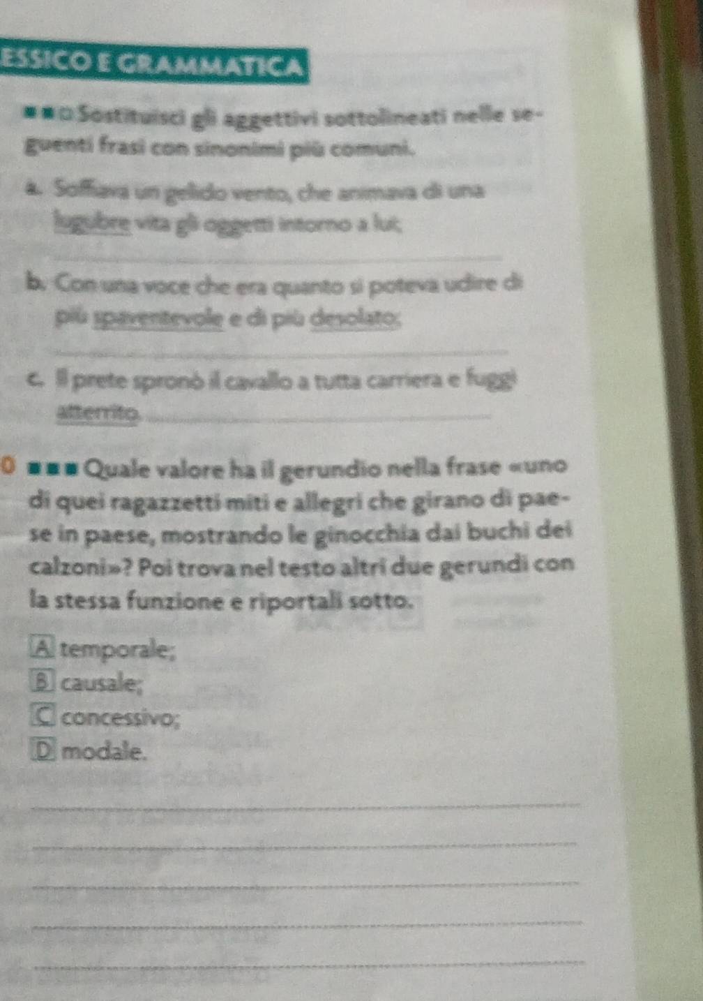 ESSICO E GRAMMATICA
##□ Sostituisci gli aggettivi sottolineati nelle se-
guenti frasi con sinonimi più comuni.
a. Soffiava un gelido vento, che animava di una
lugubre vita gli oggetti intorno a lui;
_
b. Con una voce che era quanto si poteva udire di
piú spaventevole e di più desolato;
_
c. Il prete spronó il cavallo a tutta carriera e fuggl
atterrito._
0 ■■# Quale valore ha il gerundio nella frase «uno
di quei ragazzetti miti e allegri che girano di pae-
se in paese, mostrando le ginocchia dai buchi dei
calzoni»? Poi trova nel testo altri due gerundi con
la stessa funzione e riportali sotto.
A temporale;
B causale;
C concessivo;
D modale.
_
_
_
_
_