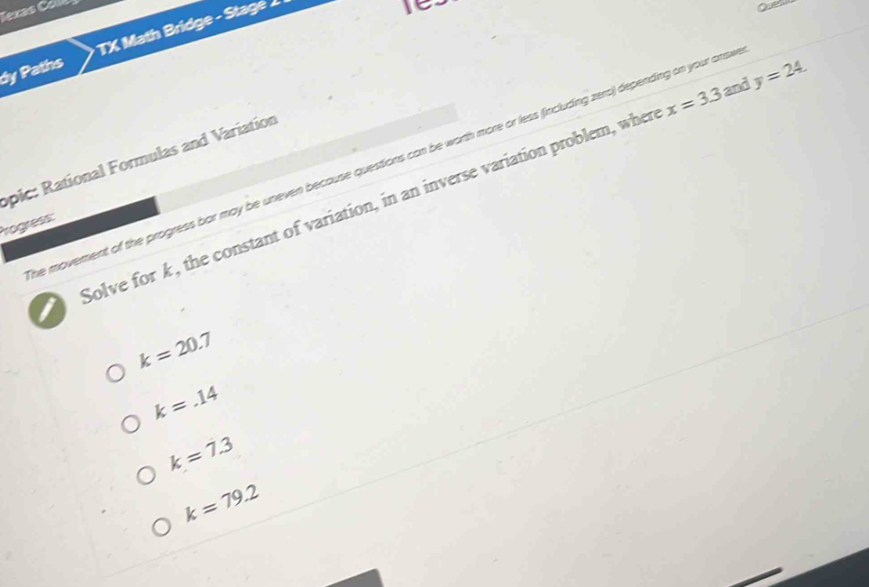 Texas C 
dy Paths TX Math Bridge - Stage 
Quel
x=3.3 and y=24. 
opic: Rational Formulas and Variation
he movement of the progress bor may be uneven because questions can be worth more or less (including zero) depending on your ansi
I Solve for k , the constant of variation, in an inverse variation problem, when
Progress:
k=20.7
k=.14
k=7.3
k=79.2