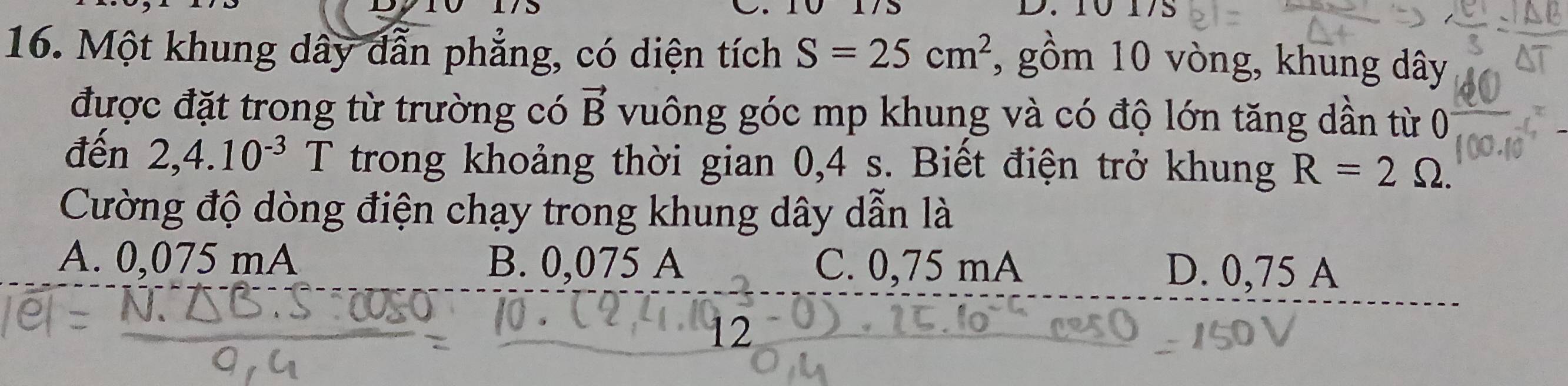 Một khung dây dẫn phẳng, có diện tích S=25cm^2 , gồm 10 vòng, khung dây
được đặt trong từ trường có vector B vuông góc mp khung và có độ lớn tăng dần từ 0
đến 2,4.10^(-3)T T trong khoảng thời gian 0,4 s. Biết điện trở khung R=2Omega. 
Cường độ dòng điện chạy trong khung dây dẫn là
A. 0,075m A B. 0,075 A C. 0,75 mA D. 0,75 A