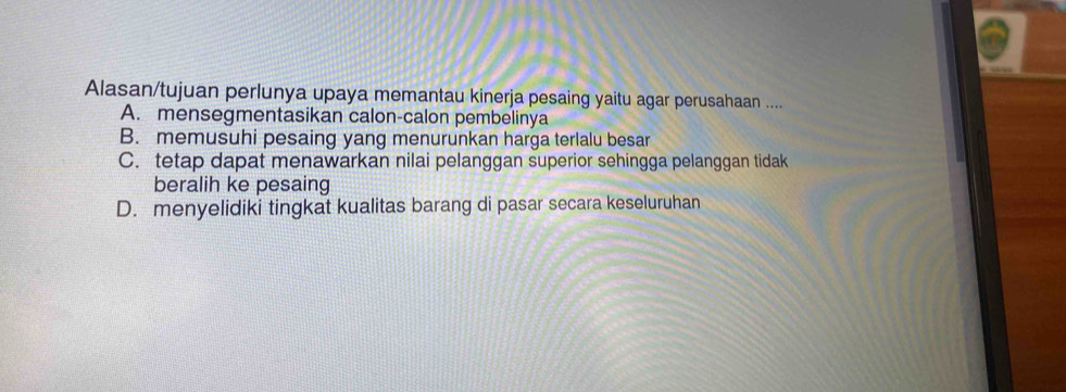 Alasan/tujuan perlunya upaya memantau kinerja pesaing yaitu agar perusahaan ....
A. mensegmentasikan calon-calon pembelinya
B. memusuhi pesaing yang menurunkan harga terlalu besar
C. tetap dapat menawarkan nilai pelanggan superior sehingga pelanggan tidak
beralih ke pesaing
D. menyelidiki tingkat kualitas barang di pasar secara keseluruhan