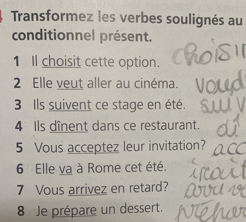 Transformez les verbes soulignés au 
conditionnel présent. 
1 Il choisit cette option. 
2 Elle veut aller au cinéma. 
3 Ils suivent ce stage en été. 
4 Ils dînent dans ce restaurant. 
5 Vous acceptez leur invitation? 
6 Elle va à Rome cet été. 
7 Vous arrivez en retard? 
8 Je prépare un dessert.