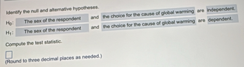 Identify the null and alternative hypotheses. 
Ho; The sex of the respondent and the choice for the cause of global warming are independent. 
H₁: The sex of the respondent and the choice for the cause of global warming are dependent. 
Compute the test statistic. 
(Round to three decimal places as needed.)