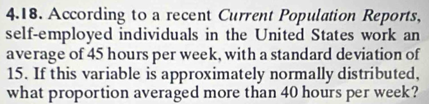 According to a recent Current Population Reports, 
self-employed individuals in the United States work an 
average of 45 hours per week, with a standard deviation of
15. If this variable is approximately normally distributed, 
what proportion averaged more than 40 hours per week?