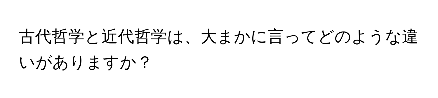 古代哲学と近代哲学は、大まかに言ってどのような違いがありますか？