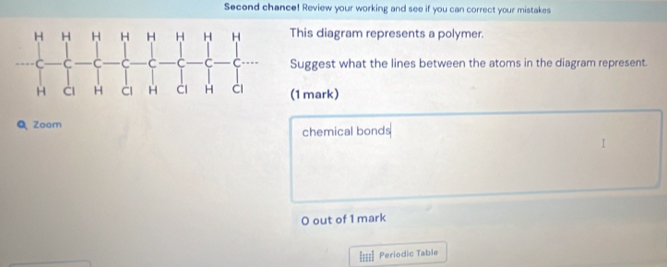 Second chance! Review your working and see if you can correct your mistakes 
This diagram represents a polymer. 
Suggest what the lines between the atoms in the diagram represent. 
(1 mark) 
QZoom 
chemical bonds 
 
O out of 1 mark 
==== Periodic Table