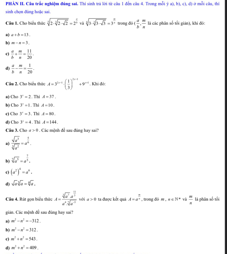 PHÀN II. Câu trắc nghiệm đúng sai. Thí sinh trả lời từ câu 1 đến câu 4. Trong mỗi ý a), b), c), d) ở mỗi câu, thí
sinh chọn đúng hoặc sai.
Câu 1. Cho biểu thức sqrt[5](2· sqrt [3]2· sqrt 2)=2^(frac a)b và sqrt[6](3· sqrt [3]3· sqrt 3)=3^(frac m)n trong đó ( a/b , m/n  là các phân số tối giản), khi đó:
a) a+b=13.
b) m-n=3.
c)  a/b + m/n = 11/20 .
d)  a/b - m/n = 1/20 .
Câu 2. Cho biểu thức A=3^(2x-1)· ( 1/3 )^2x-1+9^(x+1). Khi đó:
a) Cho 3^x=2. Thì A=37.
b) Cho 3^x=1. Thì A=10.
c) Cho 3^x=3. Thì A=80.
d) Cho 3^x=4. Thì A=144.
Câu 3. Cho a>0. Các mệnh đề sau đúng hay sai?
a)  sqrt(a^3)/sqrt[3](a^2) =a^(frac 5)6.
b) sqrt[7](a^5)=a^(frac 7)5.
c) (a^2)^4=a^6.
d) sqrt(a)sqrt[3](a)=sqrt[4](a).
Câu 4. Rút gọn biểu thức A=frac sqrt[3](a^7)· a^(frac 11)3a^4· sqrt[7](a^(-5)) với a>0 ta được kết quả A=a^(frac m)n , trong đó m , n∈ N* và  m/n  là phân shat o tối
giản. Các mệnh de sau đúng hay sai?
a) m^2-n^2=-312.
b) m^2-n^2=312.
c) m^2+n^2=543.
d) m^2+n^2=409.