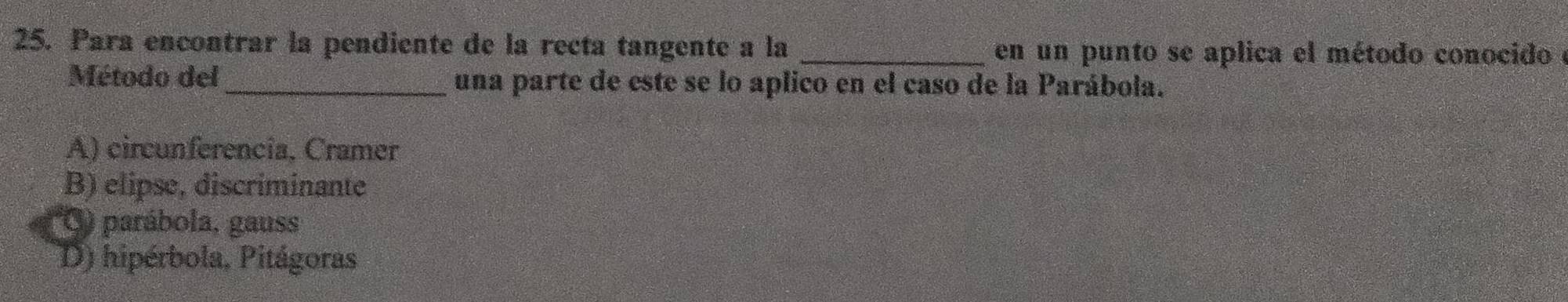 Para encontrar la pendiente de la recta tangente a la _en un punto se aplica el método conocido e
Método del_ una parte de este se lo aplico en el caso de la Parábola.
A) circunferencia, Cramer
B) elipse, discriminante
') parábola, gauss
D) hipérbola, Pitágoras