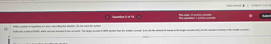 Sadia Ahmed 12/08/24 11:22 A! 
This quiz: 25 point(s) possible 
Question 5 of 14 This question: 2 point(s) possible Submi 
Write a system of equations in x and y describing the situation. Do not solve the system. 
Keiko has a total of $5400, which she has invested in two accounts. The larger account is $800 greater than the smaller account. (Let x be the amount of money in the larger account and y be the amount of money in the smaller account)