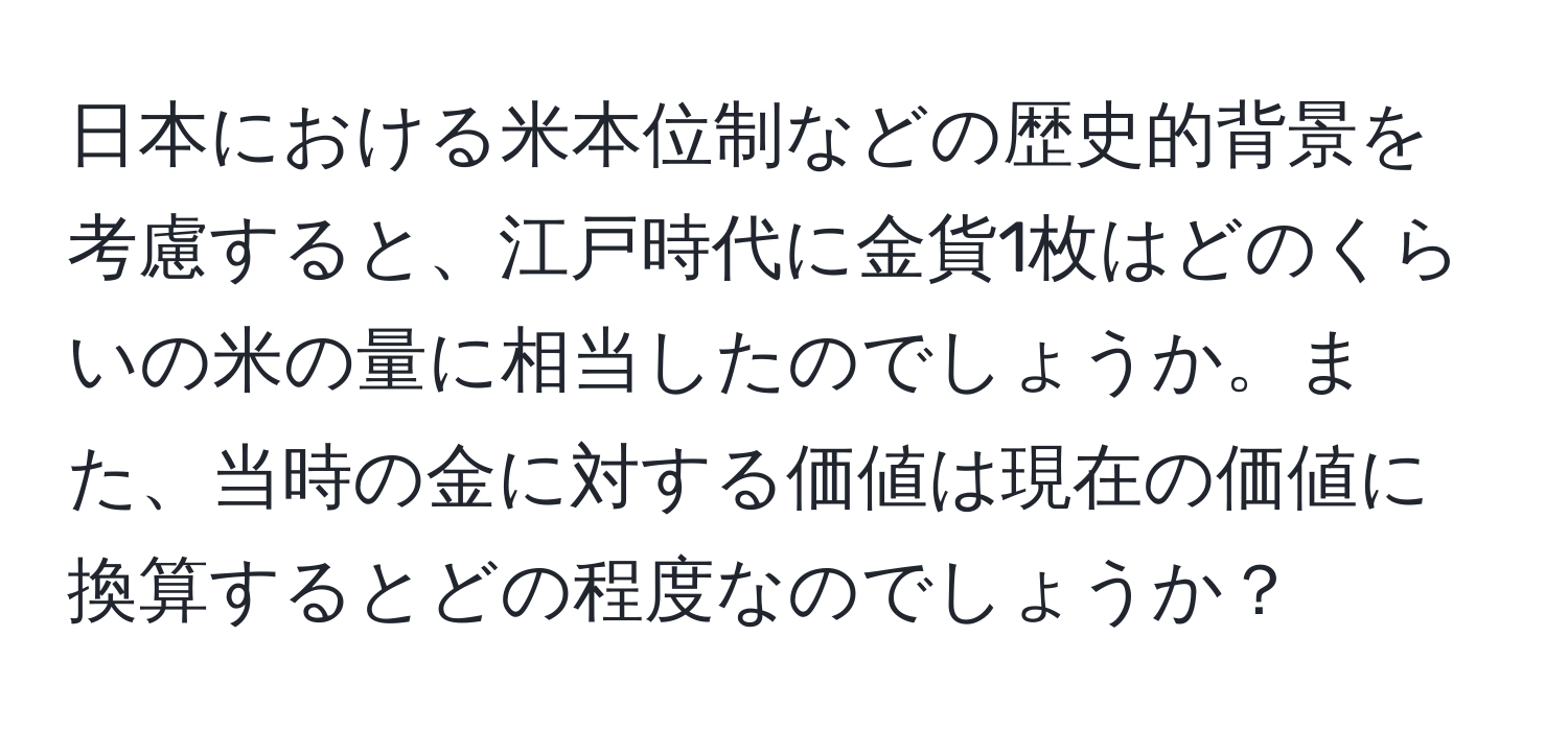 日本における米本位制などの歴史的背景を考慮すると、江戸時代に金貨1枚はどのくらいの米の量に相当したのでしょうか。また、当時の金に対する価値は現在の価値に換算するとどの程度なのでしょうか？