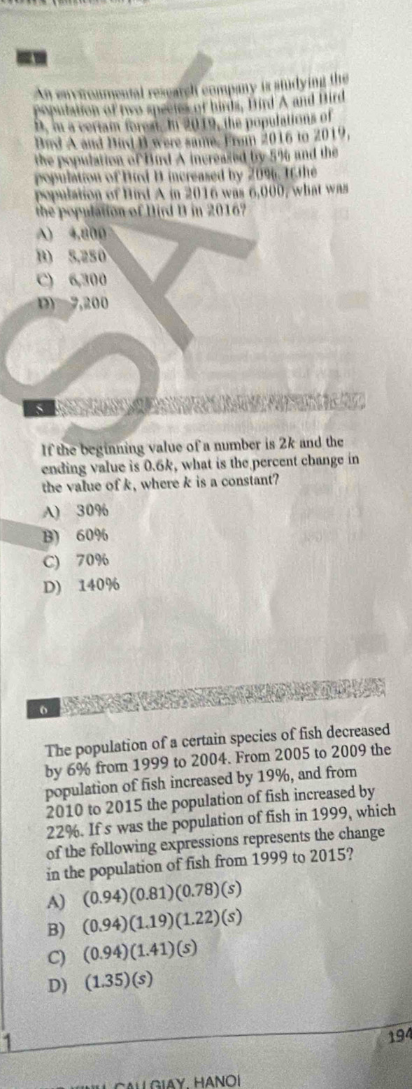 An environmental research company is studying the
population of two speetes of birds, Bird A and Bird
D. in a ceriam forest. In 2019, the populations of
Bad A and Bind B were same. From 2016 to 2019,
the population of Bird A increased by 5% and the
population of Burd D increased by 2096. I the
population of Bird A in 2016 was 6,000, what w
the population of Dird D in 2016?
A) 4,800
B) 5,250
C) 6,300
D) 7,200
If the beginning value of a number is 2k and the
ending value is 0.6k, what is the percent change in
the value of k, where k is a constant?
A) 30%
B) 60%
C) 70%
D) 140%
o
The population of a certain species of fish decreased
by 6% from 1999 to 2004. From 2005 to 2009 the
population of fish increased by 19%, and from
2010 to 2015 the population of fish increased by
22%. If s was the population of fish in 1999, which
of the following expressions represents the change
in the population of fish from 1999 to 2015?
A) (0.94)(0.81)(0.78)(s)
B) (0.94)(1.19)(1.22)(s)
C) (0.94)(1.41)(s)
D) (1.35)(s)
1
194
L CAL GIAY HANOI