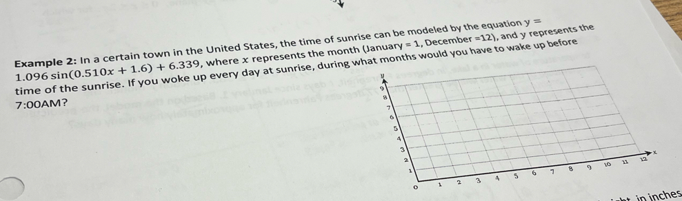 y=1 , Decembe r=12) , and y represents the 
Example 2: In a certain town in the United States, the time of sunrise can be modeled by the equation y=
1.096 sin (0.510x+1.6)+6.339 , where x represents the month (Januan 
time of the sunrise. If you woke up every day at sunrise, during what months would you have to wake up before 
9 
7:00 AM？ 
a
7
6
5
4
3
x
2
1
9 10 11 12
1 2 3 A s 6 1 B 
hes