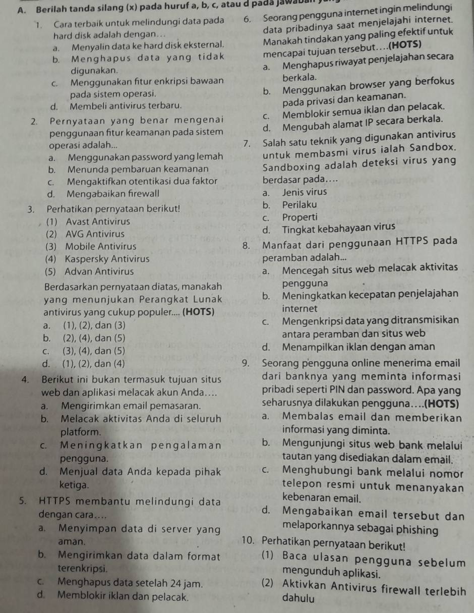 Berilah tanda silang (x) pada huruf a, b, c, atau d pada jawabal
1. Cara terbaik untuk melindungi data pada 6. Seorang pengguna internet ingin melindungi
hard disk adalah dengan...
data pribadinya saat menjelajahi internet.
a. Menyalin data ke hard disk eksternal. Manakah tindakan yang paling efektif untuk
b. Menghapus data yang tidak mencapai tujuan tersebut…(HOTS)
digunakan.
a. Menghapus riwayat penjelajahan secara
c. Menggunakan ftur enkripsi bawaan berkala.
pada sistem operasi.
b. Menggunakan browser yang berfokus
d. Membeli antivirus terbaru.
pada privasi dan keamanan.
c. Memblokir semua iklan dan pelacak.
2. Pernyataan yang benar mengenai
penggunaan fitur keamanan pada sistem d. Mengubah alamat IP secara berkala.
operasi adalah...
7. Salah satu teknik yang digunakan antivirus
a. Menggunakan password yang lemah untuk membasmi virus ialah Sandbox.
b. Menunda pembaruan keamanan Sandboxing adalah deteksi virus yang
c. Mengaktifkan otentikasi dua faktor berdasar pada....
d. Mengabaikan firewall a. Jenis virus
3. Perhatikan pernyataan berikut! b. Perilaku
(1) Avast Antivirus c. Properti
(2) AVG Antivirus d. Tingkat kebahayaan virus
(3) Mobile Antivirus 8. Manfaat dari penggunaan HTTPS pada
(4) Kaspersky Antivirus peramban adalah...
(5) Advan Antivirus a. Mencegah situs web melacak aktivitas
Berdasarkan pernyataan diatas, manakah pengguna
yang menunjukan Perangkat Lunak b. Meningkatkan kecepatan penjelajahan
antivirus yang cukup populer.... (HOTS) internet
a. (1), (2), dan (3) c. Mengenkripsi data yang ditransmisikan
b. (2), (4), dan (5) antara peramban dan situs web
c. (3), (4), dan (5) d. Menampilkan iklan dengan aman
d. (1), (2), dan (4) 9. Seorang pengguna online menerima email
4. Berikut ini bukan termasuk tujuan situs dari banknya yang meminta informasi
web dan aplikasi melacak akun Anda…... pribadi seperti PIN dan password. Apa yang
a. Mengirimkan email pemasaran. seharusnya dilakukan pengguna….(HOTS)
b. Melacak aktivitas Anda di seluruh a. Membalas email dan memberikan
platform.
informasi yang diminta.
c. Me ningk atk an p engal am a n b. Mengunjungi situs web bank melalui
pengguna.
tautan yang disediakan dalam email.
d. Menjual data Anda kepada pihak c. Menghubungi bank melalui nomor
ketiga. telepon resmi untuk menanyakan 
kebenaran email.
5. HTTPS membantu melindungi data d. Mengabaikan email tersebut dan
dengan cara.... melaporkannya sebagai phishing 
a. Menyimpan data di server yang
aman.
10. Perhatikan pernyataan berikut!
b. Mengirimkan data dalam format (1) Baca ulasan pengguna sebelum
terenkripsi.
mengunduh aplikasi.
c. Menghapus data setelah 24 jam.
(2) Aktivkan Antivirus firewall terlebih
d. Memblokir iklan dan pelacak. dahulu