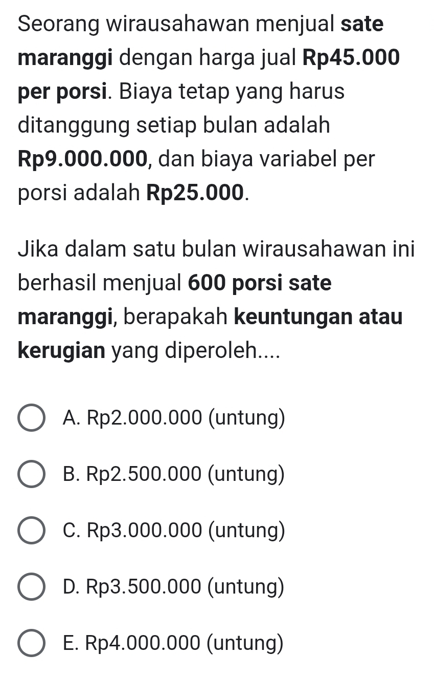 Seorang wirausahawan menjual sate
maranggi dengan harga jual Rp45.000
per porsi. Biaya tetap yang harus
ditanggung setiap bulan adalah
Rp9.000.000, dan biaya variabel per
porsi adalah Rp25.000.
Jika dalam satu bulan wirausahawan ini
berhasil menjual 600 porsi sate
maranggi, berapakah keuntungan atau
kerugian yang diperoleh....
A. Rp2.000.000 (untung)
B. Rp2.500.000 (untung)
C. Rp3.000.000 (untung)
D. Rp3.500.000 (untung)
E. Rp4.000.000 (untung)