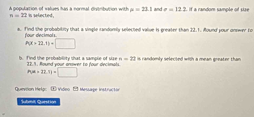 A population of values has a normal distribution with mu =23.1 and sigma =12.2. If a random sample of size
n=22 is selected, 
a. Find the probability that a single randomly selected value is greater than 22.1. Round your answer to 
four decimals.
P(X>22.1)=□
b. Find the probability that a sample of size n=22 is randomly selected with a mean greater than
22.1. Round your answer to four decimals.
P(M>22.1)=□
Question Help: * Video 9 Message instructor 
Submit Question