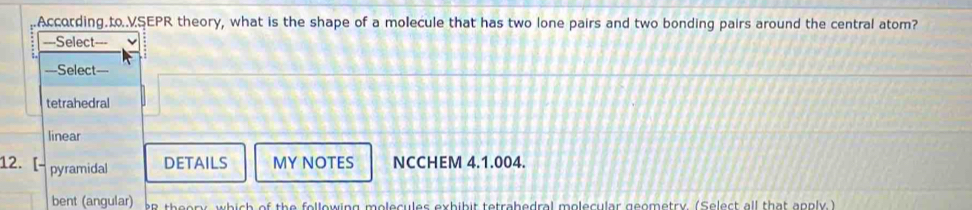 According.to.VSEPR theory, what is the shape of a molecule that has two lone pairs and two bonding pairs around the central atom?
===Select===
===Select===
tetrahedral
linear
12. [- pyramidal
DETAILS MY NOTES NCCHEM 4.1.004.
bent (angular) er theory, which of the following molecules exhibit tetrahedral molecular geometry. (Select all that apply.)