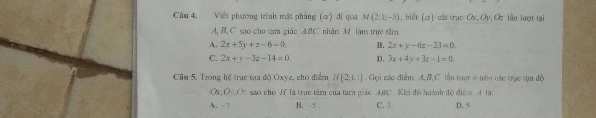 Viết phương trình mặt phẳng (α) đi qua M(2;1;-3) , biết (α) cắt trục Ox, Oy, Oz lần lượt tại
A, B, C sao cho tam giác ABC nhận M làm trực tâm
A. 2x+5y+z-6=0. B. 2x+y-6z-23=0.
C. 2x+y-3z-14=0. D. 3x+4y+3z-1=0. 
Câu 5. Trong hệ trục tọa độ Oxyz, cho điểm H(2;1,1) Gọi các điểm A, B, C lần lượt ở trên các trục tọa độ
Ox O_y,O_z sao cho H là trực tâm của tam giác ABC. Khi đó hoành độ điểm A là:
A. -3 B. -5. C. 3. D. 5