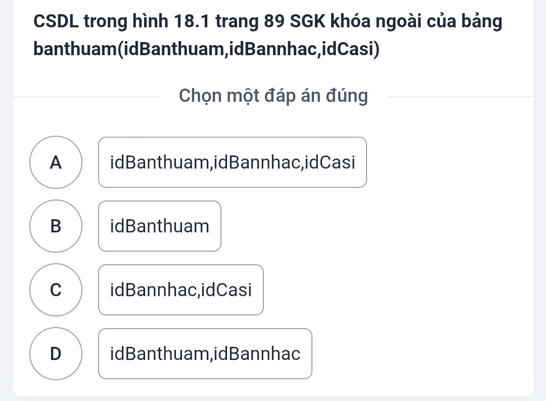 CSDL trong hình 18.1 trang 89 SGK khóa ngoài của bảng
banthuam(idBanthuam,idBannhac,idCasi)
Chọn một đáp án đúng
A idBanthuam,idBannhac,idCasi
B idBanthuam
C idBannhac,idCasi
D idBanthuam,idBannhac