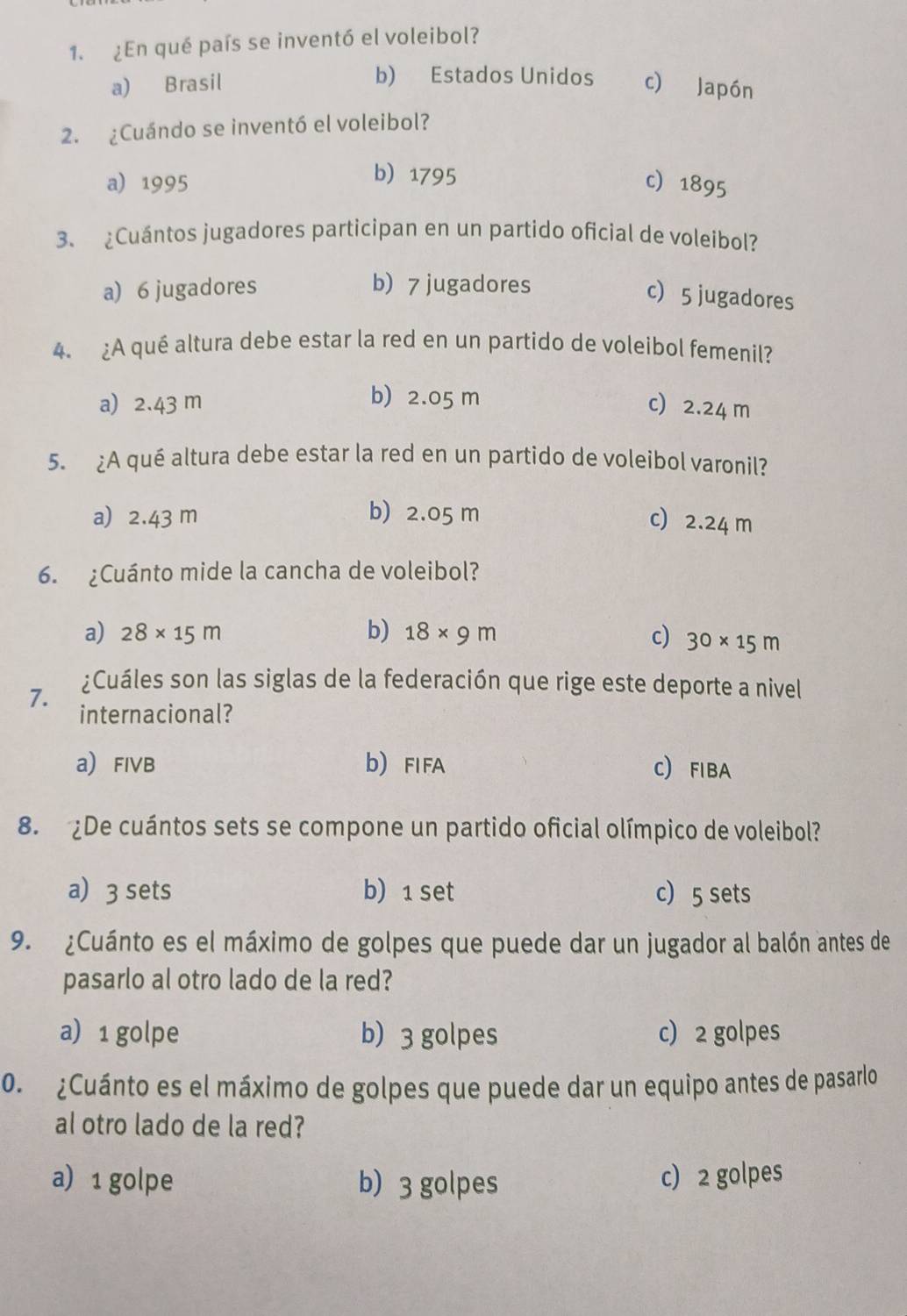 ¿En qué país se inventó el voleibol?
b) Estados Unidos
a) Brasil c) Japón
2. ¿Cuándo se inventó el voleibol?
b) 1795
a) 1995 c 1895
3、 ¿Cuántos jugadores participan en un partido oficial de voleibol?
a) 6 jugadores b) 7 jugadores
c 5 jugadores
4. ¿A qué altura debe estar la red en un partido de voleibol femenil?
b) 2.05 m
a) 2.43 m c) 2.24 m
5. ¿A qué altura debe estar la red en un partido de voleibol varonil?
a) 2.43 m b) 2.05 m
c) 2.24 m
6. ¿Cuánto mide la cancha de voleibol?
a) 28* 15m b) 18* 9m c) 30* 15m
¿Cuáles son las siglas de la federación que rige este deporte a nivel
7. internacional?
a FIVB b FIFA C) FIBA
8. De cuántos sets se compone un partido oficial olímpico de voleibol?
a) 3 sets b) 1 set c 5 sets
9. ¿Cuánto es el máximo de golpes que puede dar un jugador al balón antes de
pasarlo al otro lado de la red?
a) 1 golpe b) 3 golpes c) 2 golpes
0. ¿Cuánto es el máximo de golpes que puede dar un equipo antes de pasarlo
al otro lado de la red?
a) 1 golpe b) 3 golpes c) 2 golpes