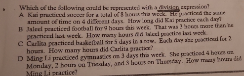 Which of the following could be represented with a division expression?
A Kai practiced soccer for a total of 8 hours this week. He practiced the same
amount of time on 4 different days. How long did Kai practice each day?
B Jaleel practiced football for 9 hours this week. That was 3 hours more than he
practiced last week. How many hours did Jaleel practice last week.
C Carlita practiced basketball for 5 days in a row. Each day she practiced for 2
hours. How many hours did Carlita practice?
D Ming Li practiced gymnastics on 3 days this week. She practiced 4 hours on
Monday, 2 hours on Tuesday, and 3 hours on Thursday. How many hours did
Ming Li practice?