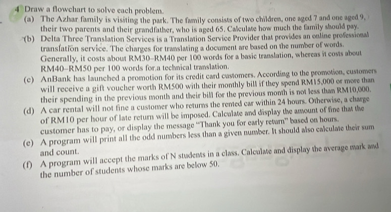 Draw a flowchart to solve each problem. 
(a) The Azhar family is visiting the park. The family consists of two children, one aged 7 and one aged 9, 
their two parents and their grandfather, who is aged 65. Calculate how much the family should pay. 
(b) Delta Three Translation Services is a Translation Service Provider that provides an online professional 
transfation service. The charges for translating a document are based on the number of words. 
Generally, it costs about RM30-RM40 per 100 words for a basic translation, whereas it costs about
RM40 - RM50 per 100 words for a technical translation. 
(c) AnBank has launched a promotion for its credit card customers. According to the promotion, customers 
will receive a gift voucher worth RM500 with their monthly bill if they spend RM15,000 or more than 
their spending in the previous month and their bill for the previous month is not less than RM10,000. 
(d) A car rental will not fine a customer who returns the rented car within 24 hours. Otherwise, a charge 
of RM10 per hour of late return will be imposed. Calculate and display the amount of fine that the 
customer has to pay, or display the message “Thank you for early return” based on hours. 
(e) A program will print all the odd numbers less than a given number. It should also calculate their sum 
and count. 
(f) A program will accept the marks of N students in a class. Calculate and display the average mark and 
the number of students whose marks are below 50.