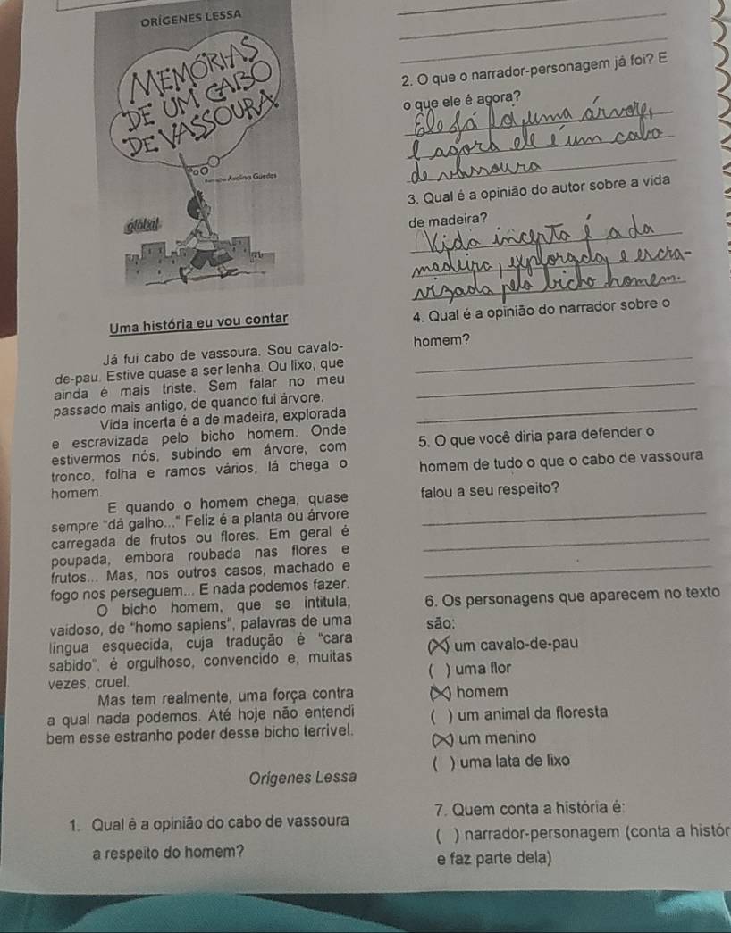 ES LESSA
_
_
_
2. O que o narrador-personagem já foi? E
__
o que ele é agora?
_
3. Qual é a opinião do autor sobre a vida
_
de madeira?
_
_
Uma história 4. Qual é a opinião do narrador sobre o
Já fui cabo de vassoura. Sou cavalo- homem?
de-pau. Estive quase a ser lenha. Ou lixo, que
ainda é mais triste. Sem falar no meu_
passado mais antigo, de quando fui árvore._
Vida incerta é a de madeira, explorada
e escravizada pelo bicho homem. Onde
estivermos nós, subindo em árvore, com 5. O que você diria para defender o
tronco, folha e ramos vários, lá chega o homem de tudo o que o cabo de vassoura
homem.
E quando o homem chega, quase falou a seu respeito?
sempre "dá galho..." Feliz é a planta ou árvore_
carregada de frutos ou flores. Em geral é_
poupada, embora roubada nas flores e
frutos... Mas, nos outros casos, machado e_
fogo nos perseguem... E nada podemos fazer.
O bicho homem, que se intitula, 6. Os personagens que aparecem no texto
vaídoso, de "homo sapiens", palavras de uma são:
língua esquecida, cuja tradução é "cara um cavalo-de-pau
sabido', é orgulhoso, convencido e, muitas
vezes, cruel. C ) uma flor
Mas tem realmente, uma força contra D )homem
a qual nada podemos. Até hoje não entendi  ) um animal da floresta
bem esse estranho poder desse bicho terrivel. ) um menino
( ) uma lata de lixo
Origenes Lessa
7. Quem conta a história é:
1. Qual è a opinião do cabo de vassoura
(  ) narrador-personagem (conta a histór
a respeito do homem? e faz parte dela)