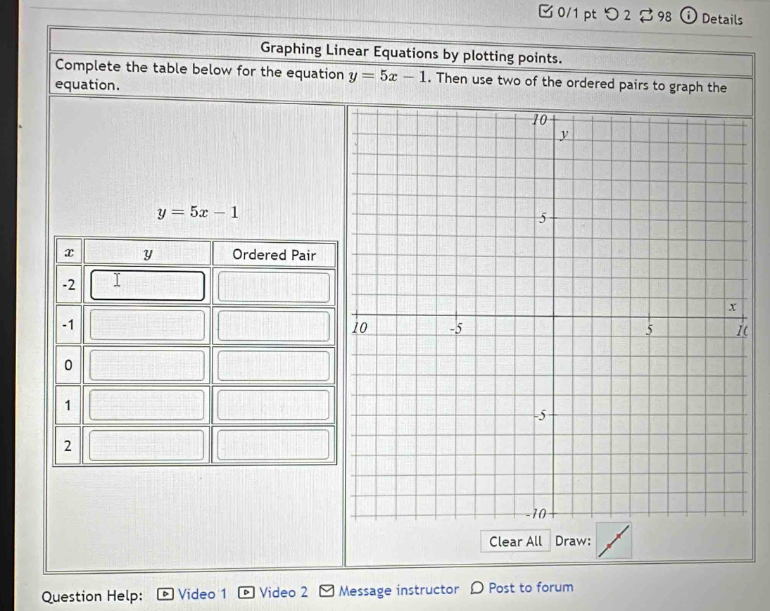 □ 0/1 pt つ 2 98 i Details
Graphing Linear Equations by plotting points.
Complete the table below for the equation y=5x-1. Then use two of the ordered pairs to graph the
equation.
y=5x-1
(
Clear All Draw:
Question Help: Video 1 Video 2 Message instructor D Post to forum