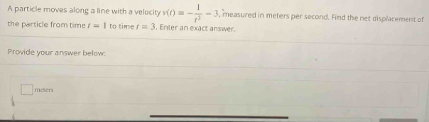 A particle moves along a line with a velocity v(t)=- 1/t^3 -3 , measured in meters per second. Find the net displacement of 
the particle from time t=1 to time t=3. Enter an exact answer 
Provide your answer below:
□ meters