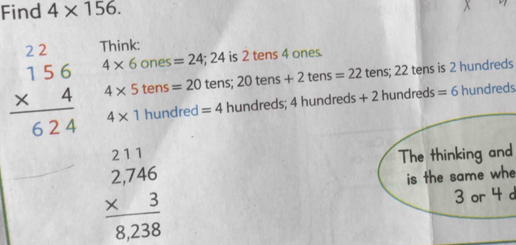 Find 4* 156. 
Think:
beginarrayr 22 156 * 4 hline 624endarray 4* 6ones=24; 24 is 2 tens 4 ones.
4* 5tens=20tens;20tens+2tens=22 tens; 22 tens is 2 hundreds
4* 1hundred=4hundreds;4hundreds+2 hundreds =6hundreds
The thinking and
beginarrayr 211 2,746 * 3 hline 8,238endarray is the same whe
3 or 4 d