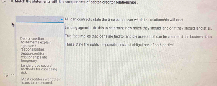 Match the statements with the components of debtor-creditor relationships.
All loan contracts state the time period over which the relationship will exist.
Lending agencies do this to determine how much they should lend or if they should lend at all.
Debtor-creditor This fact implies that loans are tied to tangible assets that can be claimed if the business fails.
agreements explain These state the rights, responsibilities, and obligations of both parties.
rights and
responsibilities
Debtor-creditor
relationships are
temporary.
Lenders use several
methods for assessing
risk.
11.
Most creditors want their
loans to be secured.