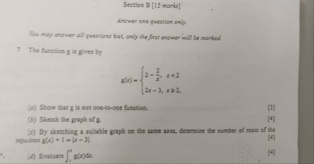 Answer one question only,
You may answer all questions but, only the first answer will be marked.
7 The function g is given by
g(x)=beginarrayl 2- 2/x ,x<2 2x-3,x≥slant 2,endarray.
(a) Show that g is not one-to-one function. [3]
(b) Sketch the graph of g. [4]
(c) By sketching a suitable graph on the same axes, determine the number of roots of the
equation g(x)+1=|x-3|. 
[4]
(d) Evaluate ∈t _1^4g(x)dx. 
[4]