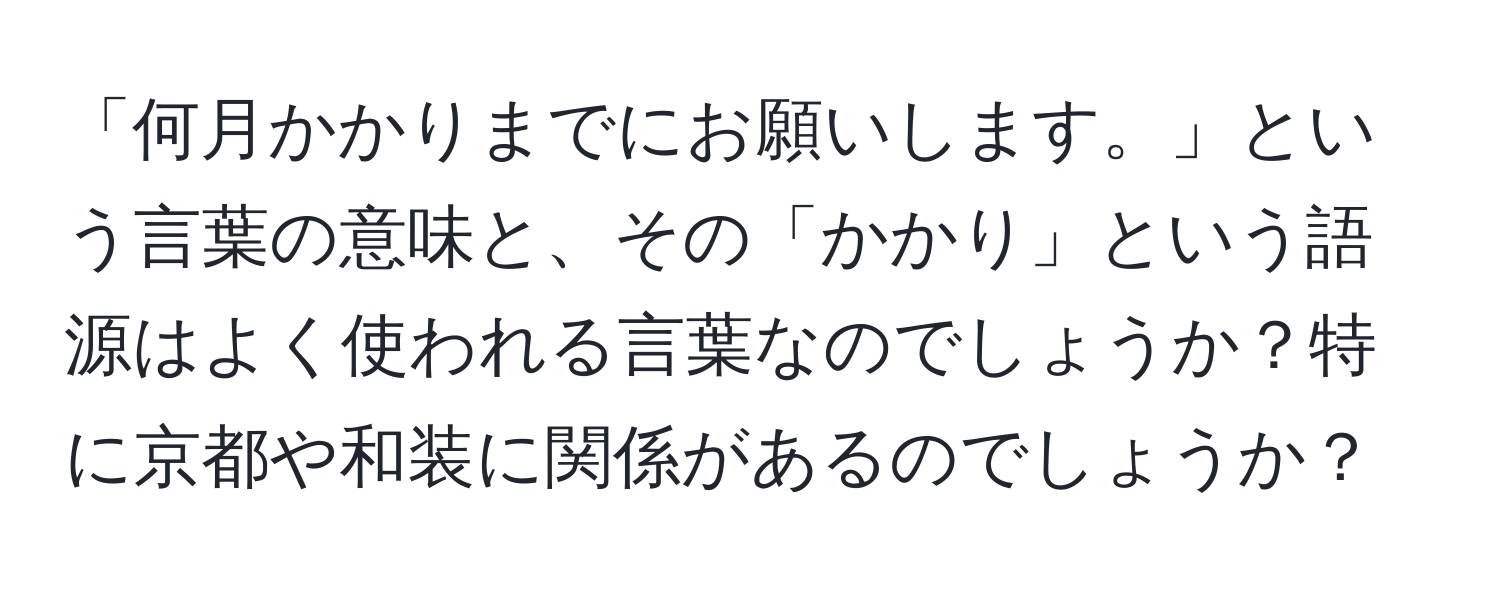 「何月かかりまでにお願いします。」という言葉の意味と、その「かかり」という語源はよく使われる言葉なのでしょうか？特に京都や和装に関係があるのでしょうか？