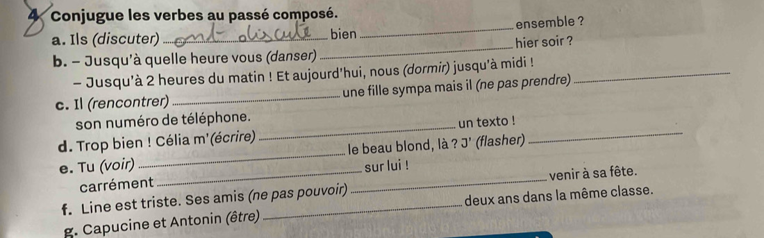 Conjugue les verbes au passé composé. 
_ 
ensemble ? 
a. Ils (discuter) _bien 
b. - Jusqu'à quelle heure vous (danser) _hier soir ? 
- Jusqu'à 2 heures du matin ! Et aujourd'hui, nous (dormir) jusqu'à midi !_ 
c. Il (rencontrer) _une fille sympa mais il (ne pas prendre) 
son numéro de téléphone. 
d. Trop bien ! Célia m' écrire)_ un texto !_ 
e. Tu (voir) _le beau blond, là ?J' (flasher) 
sur lui ! 
carrément 
f. Line est triste. Ses amis (ne pas pouvoir) _venir à sa fête. 
deux ans dans la même classe. 
g. Capucine et Antonin (être)