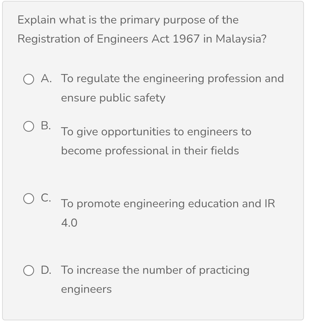 Explain what is the primary purpose of the
Registration of Engineers Act 1967 in Malaysia?
A. To regulate the engineering profession and
ensure public safety
B.
To give opportunities to engineers to
become professional in their fields
C.
To promote engineering education and IR
4.0
D. To increase the number of practicing
engineers