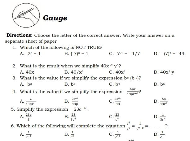 Gauge
Directions: Choose the letter of the correct answer. Write your answer on a
separate sheet of paper
1. Which of the following is NOT TRUE?
A. -2^0=1 B. (-7)^0=1 C. -7^(-1)=-1/7 D. -(7)^2=-49
2. What is the result when we simplify 40x^(-2)y^0 2
A. 40x B. 40/x^2 C. 40x^2 D. 40x^2y
3. What is the value if we simplify the expression b^5(b^(-2)) ?
A. b^2 B. b^3 C. b^4 D. b^5
4. What is the value if we simplify the expression  6pr/13pr^(-3)  D
A.  6/13pr  B.  6r^4/13p  C.  6r^4/13  D.  6p/13r^2 
5. Simplify the expression 23c^(-4).
A.  23c/3  B.  23/3c^4  C.  23/c^4  D.  1/3c^4 
6. Which of the following will complete the equation  c^8/c^9 = 1/c^(9-8) = _?
A.  1/c^(-1)  B.  1/c^8  C.  1/c^(17)  D.  1/c 
10