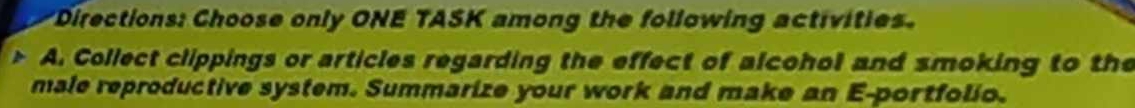 Directions: Choose only ONE TASK among the following activities. 
D A. Collect clippings or articles regarding the effect of alcohol and smoking to the 
male reproductive system. Summarize your work and make an E-portfolio.