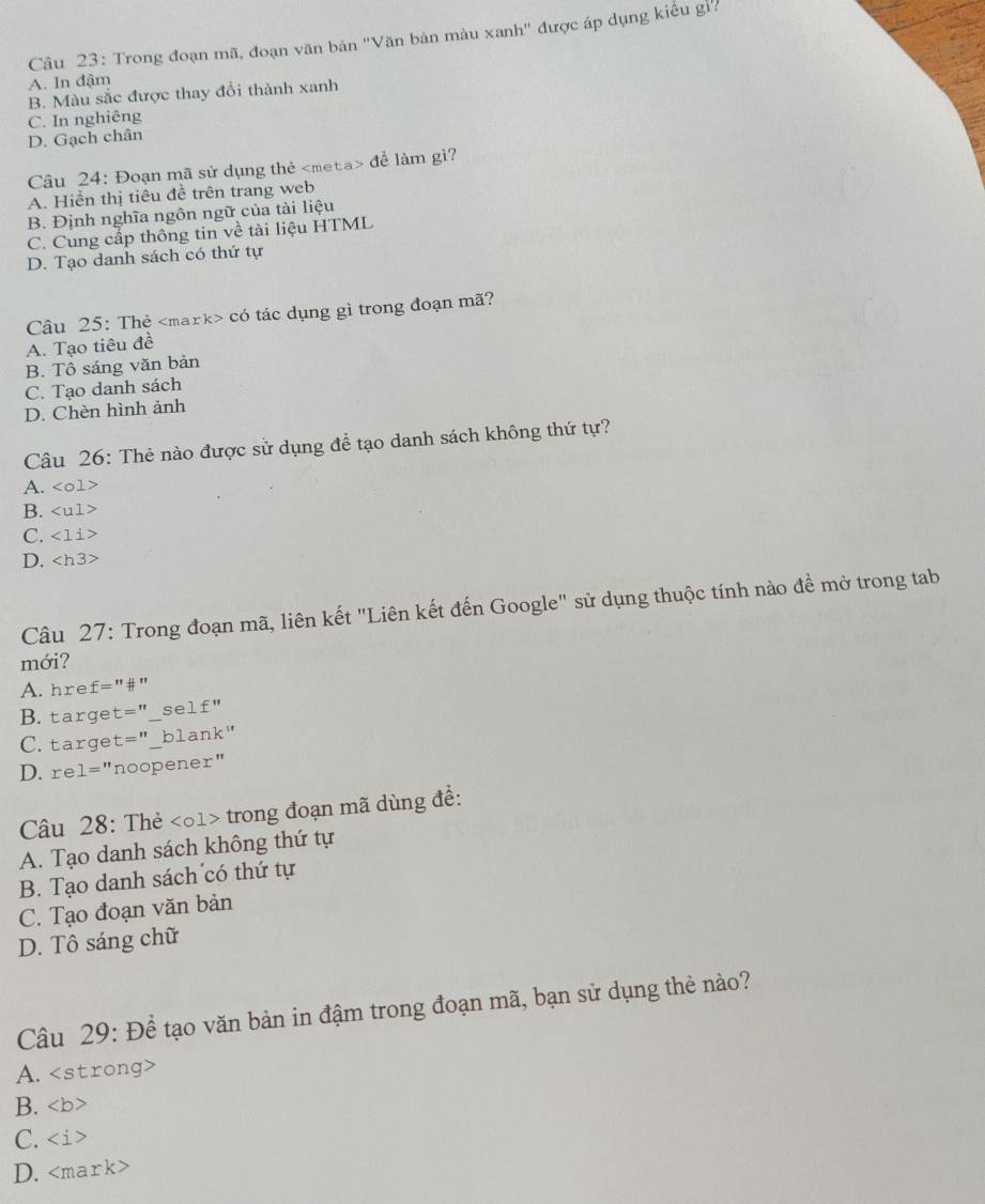 Trong đoạn mã, đoạn văn bản ''Văn bản màu xanh'' được áp dụng kiểu gi'
A. In đậm
B. Màu sắc được thay đổi thành xanh
C. In nghiêng
D. Gạch chân
Câu 24: Đoạn mã sử dụng thẻ đề làm gì?
A. Hiển thị tiêu đề trên trang web
B. Định nghĩa ngôn ngữ của tài liệu
C. Cung cấp thông tin về tài liệu HTML
D. Tạo danh sách có thứ tự
Câu 25: Thẻ có tác dụng gì trong đoạn mã?
A. Tạo tiêu đề
B. Tô sáng văn bản
C. Tạo danh sách
D. Chèn hình ảnh
Câu 26: Thẻ nào được sử dụng để tạo danh sách không thứ tự?
A. <01>
B.
C. <1i>
D.
Câu 27: Trong đoạn mã, liên kết "Liên kết đến Google" sử dụng thuộc tính nào để mở trong tab
mới?
A. hre f=''# '# ''
B. targe t='' _se 1£''
C. targe t='' blank"
D. re 1='' noopener"
Câu 28: Thẻ <1> trong đoạn mã dùng để:
A. Tạo danh sách không thứ tự
B. Tạo danh sách có thứ tự
C. Tạo đoạn văn bản
D. Tô sáng chữ
Câu 29: Để tạo văn bản in đậm trong đoạn mã, bạn sử dụng thẻ nào?
A.
B. ∠ b >
C.
D. < ma ark>