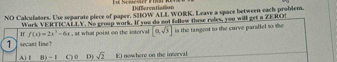 1st Semester Final Revie
Differentiation
NO Calculators. Use separate piece of paper. SHOW ALL WORK. Leave a space between each problem.
Work VERTICALLY. No group work. If you do not follow these rules, you will get a ZERO!
If f(x)=2x^3-6x , at what point on the interval [0,sqrt(3)] is the tangent to the curve parallel to the
1 secant line?
A) I B) -1 C) 0 D) sqrt(2) E) nowhere on the interval